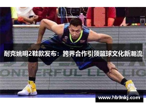 耐克姚明2鞋款发布：跨界合作引领篮球文化新潮流