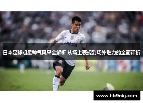 日本足球明星帅气风采全解析 从场上表现到场外魅力的全面评析