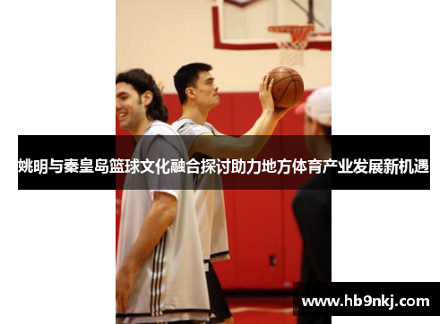 姚明与秦皇岛篮球文化融合探讨助力地方体育产业发展新机遇
