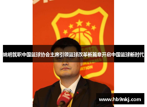 姚明就职中国篮球协会主席引领篮球改革新篇章开启中国篮球新时代