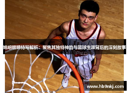 姚明眼睛特写解析：聚焦其独特神韵与篮球生涯背后的深刻故事