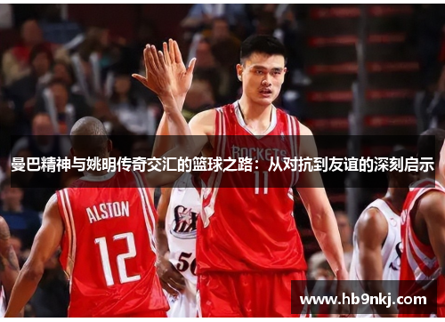 曼巴精神与姚明传奇交汇的篮球之路：从对抗到友谊的深刻启示