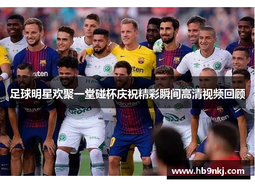 足球明星欢聚一堂碰杯庆祝精彩瞬间高清视频回顾
